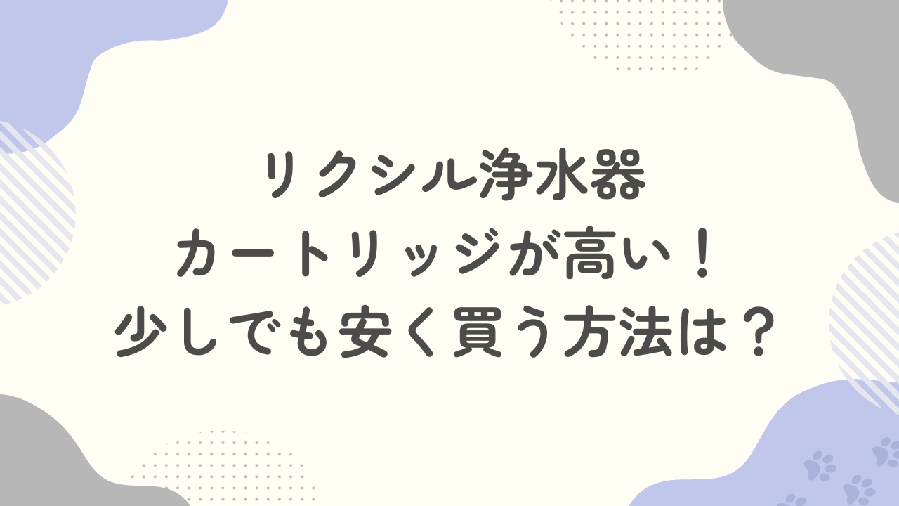 【体験談】リクシル浄水器のカートリッジが高い！少しでも安く買う方法は？